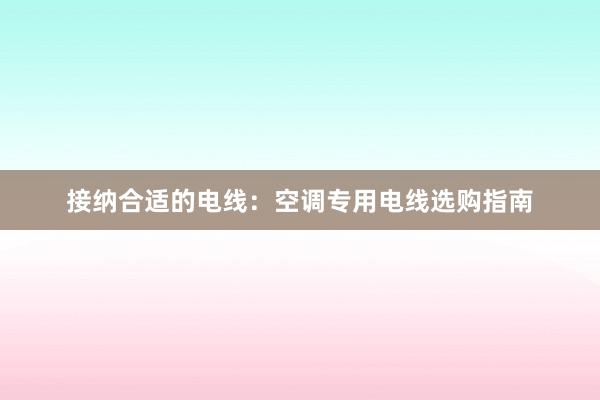 接纳合适的电线：空调专用电线选购指南